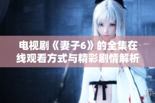 电视剧《妻子6》的全集在线观看方式与精彩剧情解析