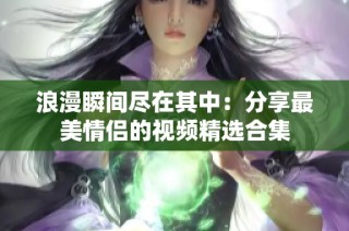 浪漫瞬间尽在其中：分享最美情侣的视频精选合集
