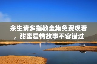 余生请多指教全集免费观看，甜蜜爱情故事不容错过