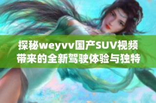 探秘weyvv国产SUV视频带来的全新驾驶体验与独特风格