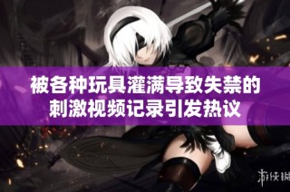 被各种玩具灌满导致失禁的刺激视频记录引发热议