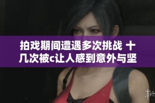 拍戏期间遭遇多次挑战 十几次被c让人感到意外与坚持