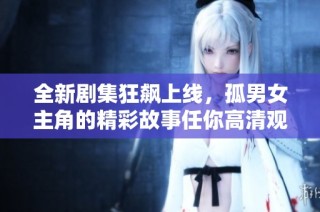 全新剧集狂飙上线，孤男女主角的精彩故事任你高清观看