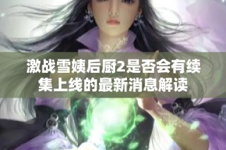 激战雪姨后厨2是否会有续集上线的最新消息解读