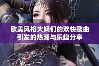 欧美风格大妈们的欢快歌曲引发的热潮与乐趣分享
