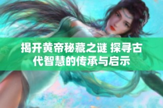 揭开黄帝秘藏之谜 探寻古代智慧的传承与启示