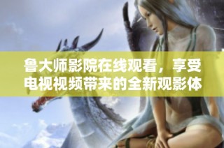 鲁大师影院在线观看，享受电视视频带来的全新观影体验