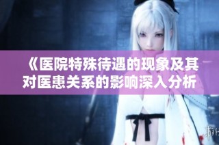 《医院特殊待遇的现象及其对医患关系的影响深入分析》