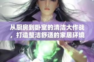 从厨房到卧室的清洁大作战，打造整洁舒适的家居环境秘诀分享