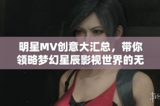 明星MV创意大汇总，带你领略梦幻星辰影视世界的无限魅力