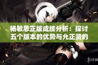 杨敏思正版成绩分析：探讨五个版本的优势与允正贤的表现对比