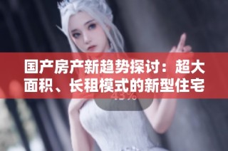 国产房产新趋势探讨：超大面积、长租模式的新型住宅名称解析