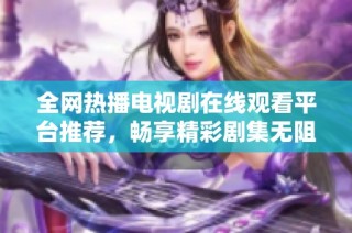 全网热播电视剧在线观看平台推荐，畅享精彩剧集无阻碍