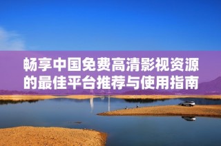 畅享中国免费高清影视资源的最佳平台推荐与使用指南