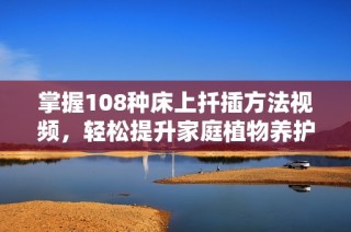 掌握108种床上扦插方法视频，轻松提升家庭植物养护技巧