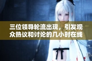 三位领导轮流出现，引发观众热议和讨论的几小时在线观看活动