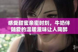感受甜蜜亲密时刻，牛奶伴随爱的温暖滋味让人陶醉