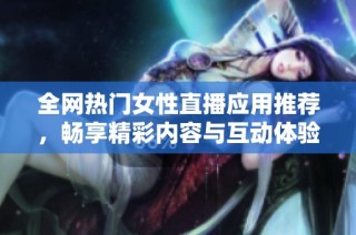 全网热门女性直播应用推荐，畅享精彩内容与互动体验