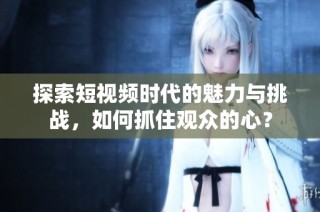 探索短视频时代的魅力与挑战，如何抓住观众的心？