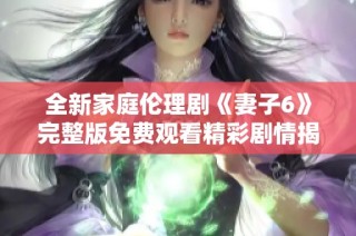 全新家庭伦理剧《妻子6》完整版免费观看精彩剧情揭晓