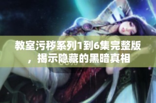 教室污秽系列1到6集完整版，揭示隐藏的黑暗真相