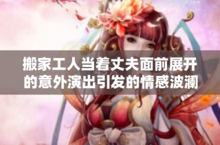 搬家工人当着丈夫面前展开的意外演出引发的情感波澜