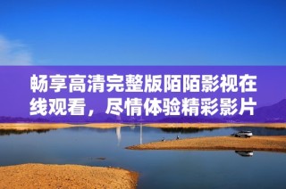 畅享高清完整版陌陌影视在线观看，尽情体验精彩影片内容