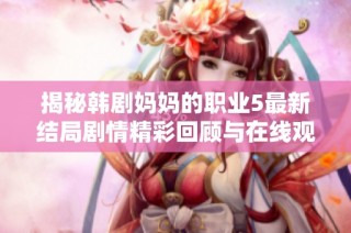 揭秘韩剧妈妈的职业5最新结局剧情精彩回顾与在线观看方式分享