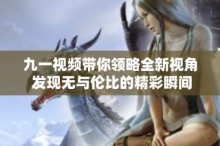 九一视频带你领略全新视角 发现无与伦比的精彩瞬间