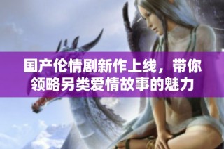 国产伦情剧新作上线，带你领略另类爱情故事的魅力