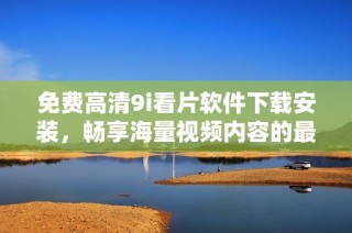 免费高清9i看片软件下载安装，畅享海量视频内容的最佳选择