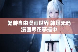 畅游自由漫画世界 韩国无码漫画尽在掌握中