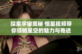 探索宇宙奥秘 恒星视频带你领略星空的魅力与奇迹
