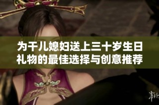 为干儿媳妇送上三十岁生日礼物的最佳选择与创意推荐
