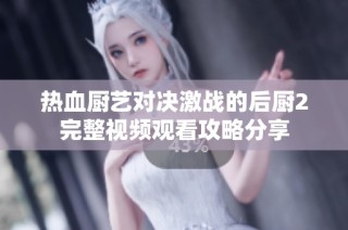 热血厨艺对决激战的后厨2完整视频观看攻略分享