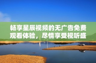 畅享星辰视频的无广告免费观看体验，尽情享受视听盛宴
