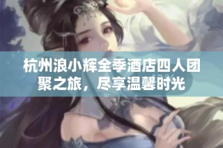 杭州浪小辉全季酒店四人团聚之旅，尽享温馨时光