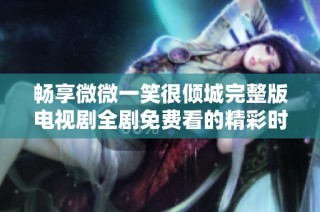 畅享微微一笑很倾城完整版电视剧全剧免费看的精彩时刻