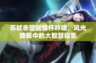 苏轼赤壁赋情怀吟唱，风光旖旎中的大智慧探索