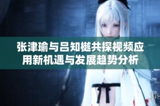 张津瑜与吕知樾共探视频应用新机遇与发展趋势分析