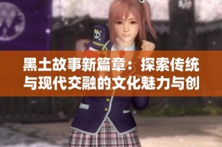 黑土故事新篇章：探索传统与现代交融的文化魅力与创意表现