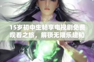 15岁初中生畅享电视剧免费观看之旅，解锁无限乐趣和精彩剧情