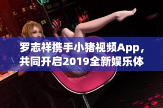 罗志祥携手小猪视频App，共同开启2019全新娱乐体验之旅
