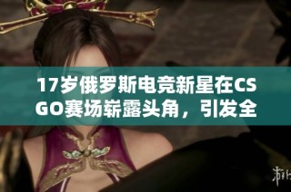 17岁俄罗斯电竞新星在CSGO赛场崭露头角，引发全球关注