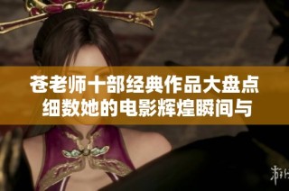 苍老师十部经典作品大盘点 细数她的电影辉煌瞬间与魅力展示
