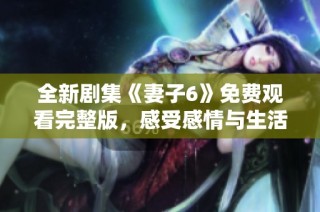 全新剧集《妻子6》免费观看完整版，感受感情与生活的精彩交织
