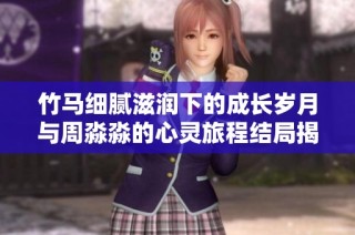 竹马细腻滋润下的成长岁月与周淼淼的心灵旅程结局揭晓