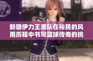 新疆伊力王酒队在裕民的风雨历程中书写篮球传奇的挑战与荣耀