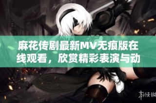 麻花传剧最新MV无痕版在线观看，欣赏精彩表演与动人剧情