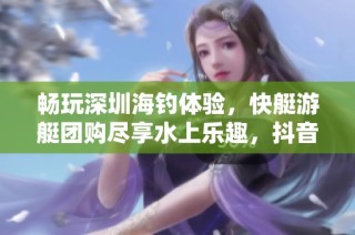 畅玩深圳海钓体验，快艇游艇团购尽享水上乐趣，抖音带你玩转海洋！